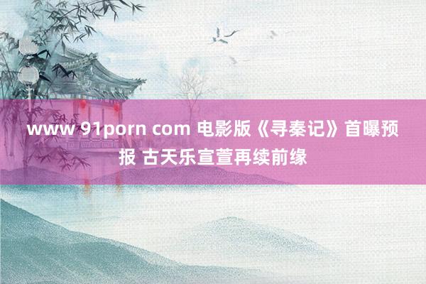 www 91porn com 电影版《寻秦记》首曝预报 古天乐宣萱再续前缘