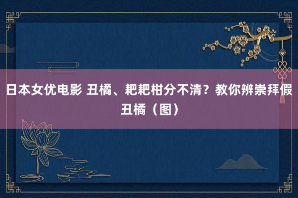 日本女优电影 丑橘、耙耙柑分不清？教你辨崇拜假丑橘（图）