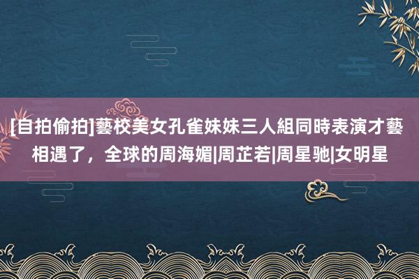 [自拍偷拍]藝校美女孔雀妹妹三人組同時表演才藝 相遇了，全球的周海媚|周芷若|周星驰|女明星