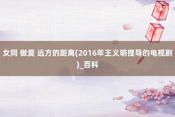 女同 做爱 远方的距离(2016年王义明捏导的电视剧)_百科