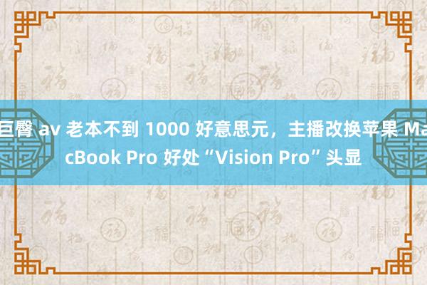 巨臀 av 老本不到 1000 好意思元，主播改换苹果 MacBook Pro 好处“Vision Pro”头显