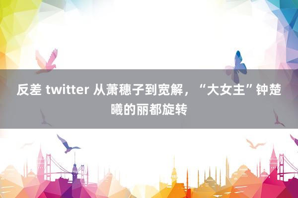 反差 twitter 从萧穗子到宽解，“大女主”钟楚曦的丽都旋转