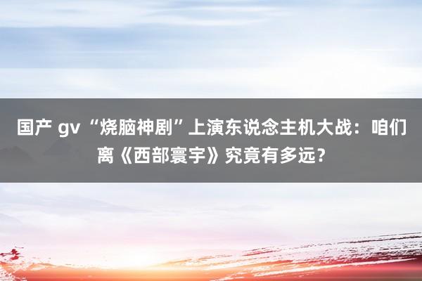 国产 gv “烧脑神剧”上演东说念主机大战：咱们离《西部寰宇》究竟有多远？