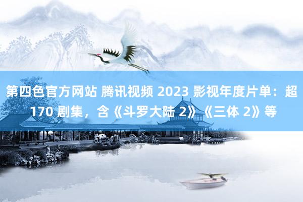 第四色官方网站 腾讯视频 2023 影视年度片单：超 170 剧集，含《斗罗大陆 2》《三体 2》等