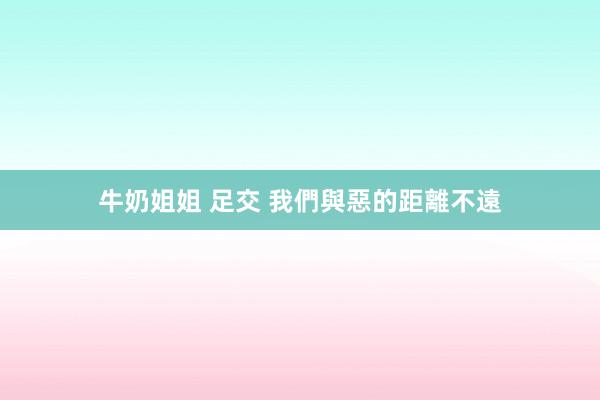 牛奶姐姐 足交 我們與惡的距離不遠