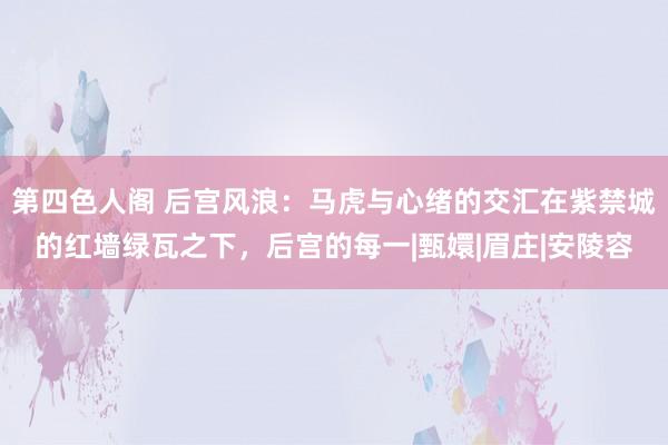 第四色人阁 后宫风浪：马虎与心绪的交汇在紫禁城的红墙绿瓦之下，后宫的每一|甄嬛|眉庄|安陵容