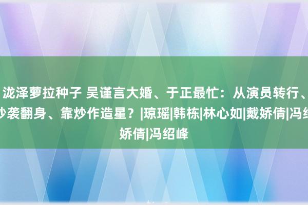 泷泽萝拉种子 吴谨言大婚、于正最忙：从演员转行、凭抄袭翻身、靠炒作造星？|琼瑶|韩栋|林心如|戴娇倩|冯绍峰