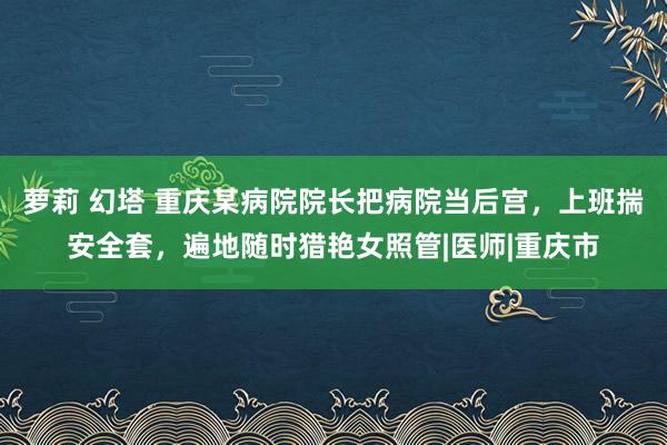 萝莉 幻塔 重庆某病院院长把病院当后宫，上班揣安全套，遍地随时猎艳女照管|医师|重庆市