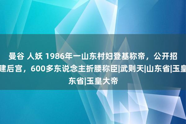 曼谷 人妖 1986年一山东村妇登基称帝，公开招男宠建后宫，600多东说念主折腰称臣|武则天|山东省|玉皇大帝