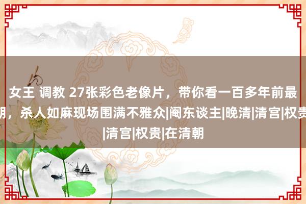 女王 调教 27张彩色老像片，带你看一百多年前最真实清朝，杀人如麻现场围满不雅众|阉东谈主|晚清|清宫|权贵|在清朝