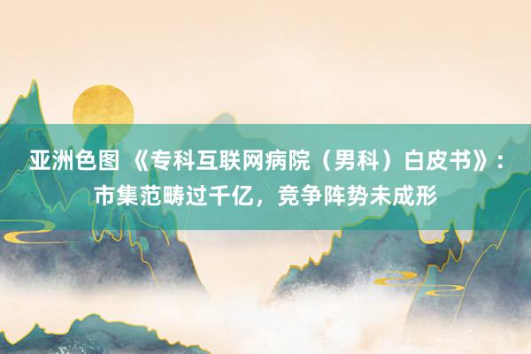 亚洲色图 《专科互联网病院（男科）白皮书》：市集范畴过千亿，竞争阵势未成形