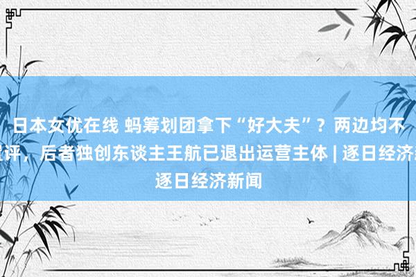 日本女优在线 蚂筹划团拿下“好大夫”？两边均不予置评，后者独创东谈主王航已退出运营主体 | 逐日经济新闻