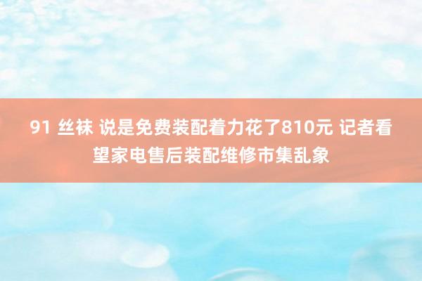 91 丝袜 说是免费装配着力花了810元 记者看望家电售后装配维修市集乱象