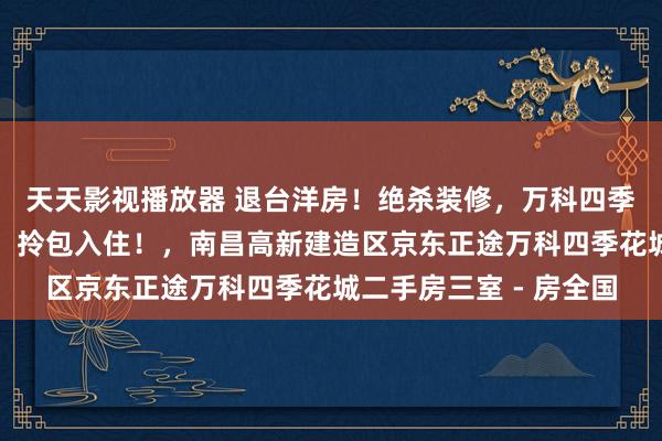 天天影视播放器 退台洋房！绝杀装修，万科四季花城，家门口得公园，拎包入住！，南昌高新建造区京东正途万科四季花城二手房三室 - 房全国