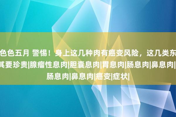 色色五月 警惕！身上这几种肉有癌变风险，这几类东说念主尤其要珍贵|腺瘤性息肉|胆囊息肉|胃息肉|肠息肉|鼻息肉|癌变|症状|