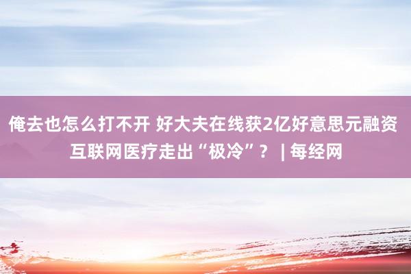 俺去也怎么打不开 好大夫在线获2亿好意思元融资 互联网医疗走出“极冷”？ | 每经网