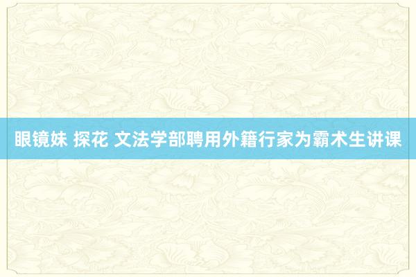 眼镜妹 探花 文法学部聘用外籍行家为霸术生讲课