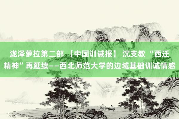 泷泽萝拉第二部 【中国训诫报】 沉支教 “西迁精神”再延续——西北师范大学的边域基础训诫情感