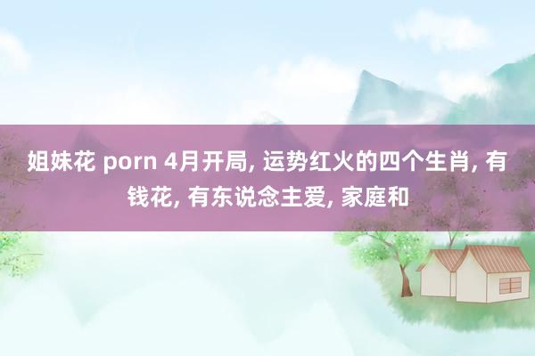 姐妹花 porn 4月开局, 运势红火的四个生肖, 有钱花, 有东说念主爱, 家庭和