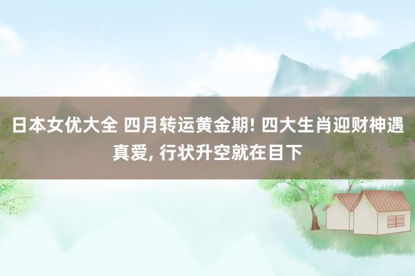 日本女优大全 四月转运黄金期! 四大生肖迎财神遇真爱, 行状升空就在目下